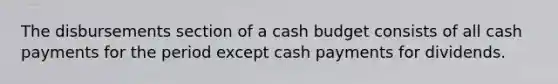 The disbursements section of a cash budget consists of all cash payments for the period except cash payments for dividends.