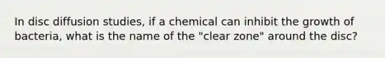 In disc diffusion studies, if a chemical can inhibit the growth of bacteria, what is the name of the "clear zone" around the disc?