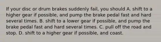 If your disc or drum brakes suddenly fail, you should A. shift to a higher gear if possible, and pump the brake pedal fast and hard several times. B. shift to a lower gear if possible, and pump the brake pedal fast and hard several times. C. pull off the road and stop. D. shift to a higher gear if possible, and coast.