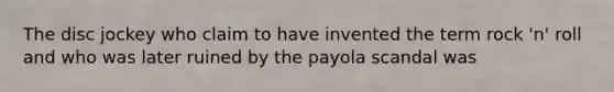 The disc jockey who claim to have invented the term rock 'n' roll and who was later ruined by the payola scandal was