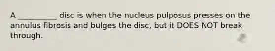 A __________ disc is when the nucleus pulposus presses on the annulus fibrosis and bulges the disc, but it DOES NOT break through.