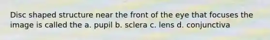 Disc shaped structure near the front of the eye that focuses the image is called the a. pupil b. sclera c. lens d. conjunctiva