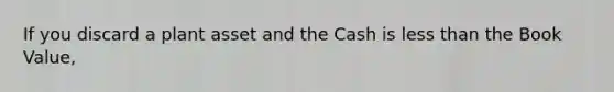If you discard a plant asset and the Cash is less than the Book Value,