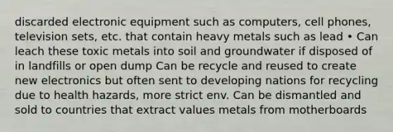 discarded electronic equipment such as computers, cell phones, television sets, etc. that contain heavy metals such as lead • Can leach these toxic metals into soil and groundwater if disposed of in landfills or open dump Can be recycle and reused to create new electronics but often sent to developing nations for recycling due to health hazards, more strict env. Can be dismantled and sold to countries that extract values metals from motherboards