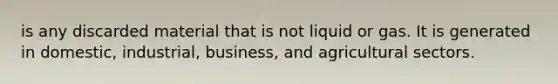 is any discarded material that is not liquid or gas. It is generated in domestic, industrial, business, and agricultural sectors.