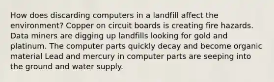 How does discarding computers in a landfill affect the environment? Copper on circuit boards is creating fire hazards. Data miners are digging up landfills looking for gold and platinum. The computer parts quickly decay and become organic material Lead and mercury in computer parts are seeping into the ground and water supply.