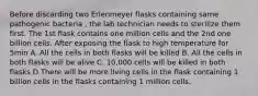 Before discarding two Erlenmeyer flasks containing same pathogenic bacteria , the lab technician needs to sterilize them first. The 1st flask contains one million cells and the 2nd one billion cells. After exposing the flask to high temperature for 5min A. All the cells in both flasks will be killed B. All the cells in both flasks will be alive C. 10,000 cells will be killed in both flasks D.There will be more living cells in the flask containing 1 billion cells in the flasks containing 1 million cells.