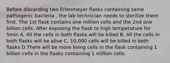 Before discarding two Erlenmeyer flasks containing same pathogenic bacteria , the lab technician needs to sterilize them first. The 1st flask contains one million cells and the 2nd one billion cells. After exposing the flask to high temperature for 5min A. All the cells in both flasks will be killed B. All the cells in both flasks will be alive C. 10,000 cells will be killed in both flasks D.There will be more living cells in the flask containing 1 billion cells in the flasks containing 1 million cells.