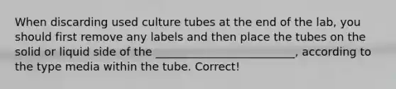 When discarding used culture tubes at the end of the lab, you should first remove any labels and then place the tubes on the solid or liquid side of the _________________________, according to the type media within the tube. Correct!