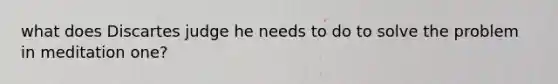 what does Discartes judge he needs to do to solve the problem in meditation one?