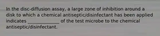 In the disc-diffusion assay, a large zone of inhibition around a disk to which a chemical antiseptic/disinfectant has been applied indicates ______________ of the test microbe to the chemical antiseptic/disinfectant.