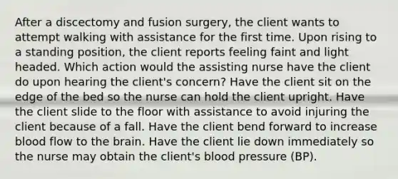 After a discectomy and fusion surgery, the client wants to attempt walking with assistance for the first time. Upon rising to a standing position, the client reports feeling faint and light headed. Which action would the assisting nurse have the client do upon hearing the client's concern? Have the client sit on the edge of the bed so the nurse can hold the client upright. Have the client slide to the floor with assistance to avoid injuring the client because of a fall. Have the client bend forward to increase blood flow to the brain. Have the client lie down immediately so the nurse may obtain the client's blood pressure (BP).