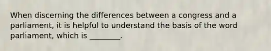 When discerning the differences between a congress and a parliament, it is helpful to understand the basis of the word parliament, which is ________.