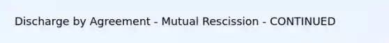 Discharge by Agreement - Mutual Rescission - CONTINUED