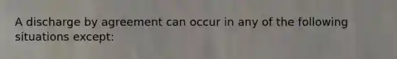 A discharge by agreement can occur in any of the following situations except: