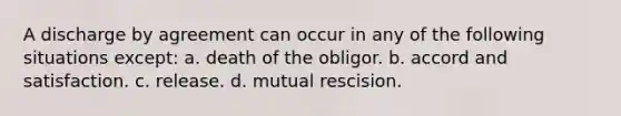 A discharge by agreement can occur in any of the following situations except: a. death of the obligor. b. accord and satisfaction. c. release. d. mutual rescision.