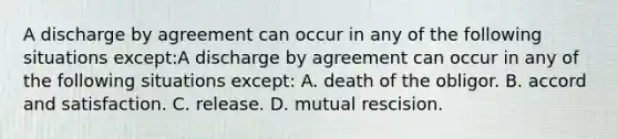 A discharge by agreement can occur in any of the following situations except:A discharge by agreement can occur in any of the following situations except: A. death of the obligor. B. accord and satisfaction. C. release. D. mutual rescision.