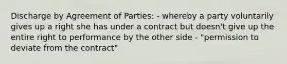 Discharge by Agreement of Parties: - whereby a party voluntarily gives up a right she has under a contract but doesn't give up the entire right to performance by the other side - "permission to deviate from the contract"