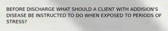 BEFORE DISCHARGE WHAT SHOULD A CLIENT WITH ADDISION'S DISEASE BE INSTRUCTED TO DO WHEN EXPOSED TO PERIODS OF STRESS?