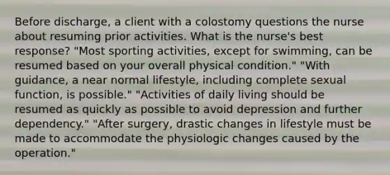 Before discharge, a client with a colostomy questions the nurse about resuming prior activities. What is the nurse's best response? "Most sporting activities, except for swimming, can be resumed based on your overall physical condition." "With guidance, a near normal lifestyle, including complete sexual function, is possible." "Activities of daily living should be resumed as quickly as possible to avoid depression and further dependency." "After surgery, drastic changes in lifestyle must be made to accommodate the physiologic changes caused by the operation."