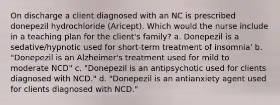 On discharge a client diagnosed with an NC is prescribed donepezil hydrochloride (Aricept). Which would the nurse include in a teaching plan for the client's family? a. Donepezil is a sedative/hypnotic used for short-term treatment of insomnia' b. "Donepezil is an Alzheimer's treatment used for mild to moderate NCD" c. "Donepezil is an antipsychotic used for clients diagnosed with NCD." d. "Donepezil is an antianxiety agent used for clients diagnosed with NCD."