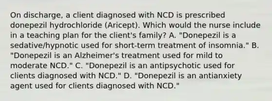 On discharge, a client diagnosed with NCD is prescribed donepezil hydrochloride (Aricept). Which would the nurse include in a teaching plan for the client's family? A. "Donepezil is a sedative/hypnotic used for short-term treatment of insomnia." B. "Donepezil is an Alzheimer's treatment used for mild to moderate NCD." C. "Donepezil is an antipsychotic used for clients diagnosed with NCD." D. "Donepezil is an antianxiety agent used for clients diagnosed with NCD."