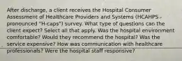 After discharge, a client receives the Hospital Consumer Assessment of Healthcare Providers and Systems (HCAHPS - pronounced "H-caps") survey. What type of questions can the client expect? Select all that apply. Was the hospital environment comfortable? Would they recommend the hospital? Was the service expensive? How was communication with healthcare professionals? Were the hospital staff responsive?