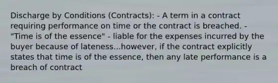 Discharge by Conditions (Contracts): - A term in a contract requiring performance on time or the contract is breached. - "Time is of the essence" - liable for the expenses incurred by the buyer because of lateness...however, if the contract explicitly states that time is of the essence, then any late performance is a breach of contract