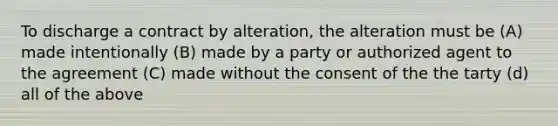 To discharge a contract by alteration, the alteration must be (A) made intentionally (B) made by a party or authorized agent to the agreement (C) made without the consent of the the tarty (d) all of the above