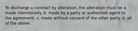 To discharge a contract by alteration, the alteration must be a. made intentionally. b. made by a party or authorized agent to the agreement. c. made without consent of the other party. d. all of the above.