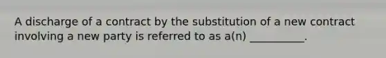 A discharge of a contract by the substitution of a new contract involving a new party is referred to as a(n) __________.