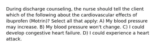 During discharge counseling, the nurse should tell the client which of the following about the cardiovascular effects of ibuprofen (Motrin)? Select all that apply: A) My blood pressure may increase. B) My blood pressure won't change. C) I could develop congestive heart failure. D) I could experience a heart attack.