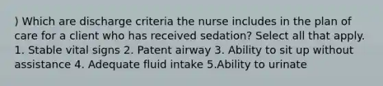 ) Which are discharge criteria the nurse includes in the plan of care for a client who has received sedation? Select all that apply. 1. Stable vital signs 2. Patent airway 3. Ability to sit up without assistance 4. Adequate fluid intake 5.Ability to urinate