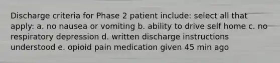 Discharge criteria for Phase 2 patient include: select all that apply: a. no nausea or vomiting b. ability to drive self home c. no respiratory depression d. written discharge instructions understood e. opioid pain medication given 45 min ago