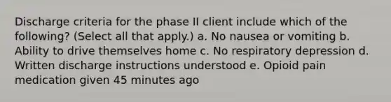 Discharge criteria for the phase II client include which of the following? (Select all that apply.) a. No nausea or vomiting b. Ability to drive themselves home c. No respiratory depression d. Written discharge instructions understood e. Opioid pain medication given 45 minutes ago