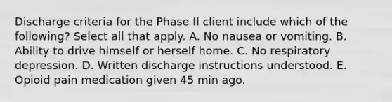 Discharge criteria for the Phase II client include which of the following? Select all that apply. A. No nausea or vomiting. B. Ability to drive himself or herself home. C. No respiratory depression. D. Written discharge instructions understood. E. Opioid pain medication given 45 min ago.