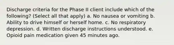 Discharge criteria for the Phase II client include which of the following? (Select all that apply) a. No nausea or vomiting b. Ability to drive himself or herself home. c. No respiratory depression. d. Written discharge instructions understood. e. Opioid pain medication given 45 minutes ago.