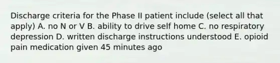 Discharge criteria for the Phase II patient include (select all that apply) A. no N or V B. ability to drive self home C. no respiratory depression D. written discharge instructions understood E. opioid pain medication given 45 minutes ago