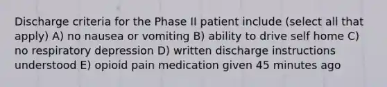 Discharge criteria for the Phase II patient include (select all that apply) A) no nausea or vomiting B) ability to drive self home C) no respiratory depression D) written discharge instructions understood E) opioid pain medication given 45 minutes ago