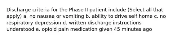 Discharge criteria for the Phase II patient include (Select all that apply) a. no nausea or vomiting b. ability to drive self home c. no respiratory depression d. written discharge instructions understood e. opioid pain medication given 45 minutes ago