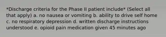 *Discharge criteria for the Phase II patient include* (Select all that apply) a. no nausea or vomiting b. ability to drive self home c. no respiratory depression d. written discharge instructions understood e. opioid pain medication given 45 minutes ago