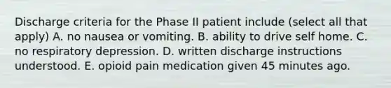 Discharge criteria for the Phase II patient include (select all that apply) A. no nausea or vomiting. B. ability to drive self home. C. no respiratory depression. D. written discharge instructions understood. E. opioid pain medication given 45 minutes ago.