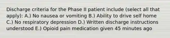 Discharge criteria for the Phase II patient include (select all that apply): A.) No nausea or vomiting B.) Ability to drive self home C.) No respiratory depression D.) Written discharge instructions understood E.) Opioid pain medication given 45 minutes ago