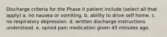 Discharge criteria for the Phase II patient include (select all that apply) a. no nausea or vomiting. b. ability to drive self home. c. no respiratory depression. d. written discharge instructions understood. e. opioid pain medication given 45 minutes ago.