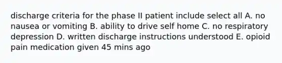 discharge criteria for the phase II patient include select all A. no nausea or vomiting B. ability to drive self home C. no respiratory depression D. written discharge instructions understood E. opioid pain medication given 45 mins ago