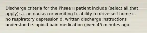 Discharge criteria for the Phsae II patient include (select all that apply): a. no nausea or vomiting b. ability to drive self home c. no respiratory depression d. written discharge instructions understood e. opioid pain medication given 45 minutes ago