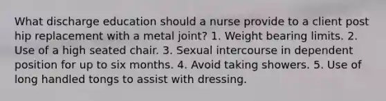 What discharge education should a nurse provide to a client post hip replacement with a metal joint? 1. Weight bearing limits. 2. Use of a high seated chair. 3. Sexual intercourse in dependent position for up to six months. 4. Avoid taking showers. 5. Use of long handled tongs to assist with dressing.