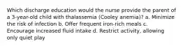 Which discharge education would the nurse provide the parent of a 3-year-old child with thalassemia (Cooley anemia)? a. Minimize the risk of infection b. Offer frequent iron-rich meals c. Encourage increased fluid intake d. Restrict activity, allowing only quiet play