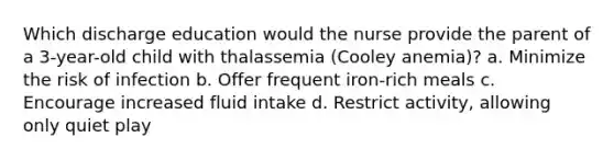 Which discharge education would the nurse provide the parent of a 3-year-old child with thalassemia (Cooley anemia)? a. Minimize the risk of infection b. Offer frequent iron-rich meals c. Encourage increased fluid intake d. Restrict activity, allowing only quiet play