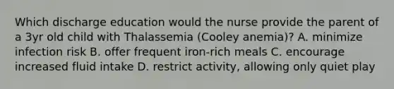 Which discharge education would the nurse provide the parent of a 3yr old child with Thalassemia (Cooley anemia)? A. minimize infection risk B. offer frequent iron-rich meals C. encourage increased fluid intake D. restrict activity, allowing only quiet play